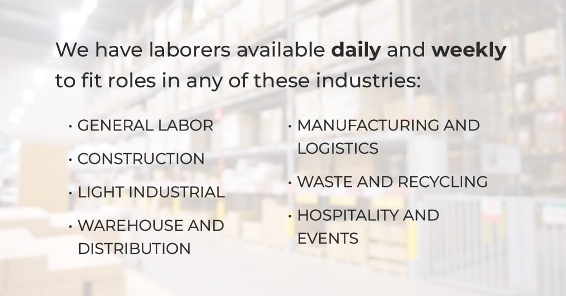 We have laborers available daily and weekly to fit roles in any of these industries: general labor, construction, light industrial, warehouse and distribution, manufacturing and logistics, waste and recycling, hospitality and events
