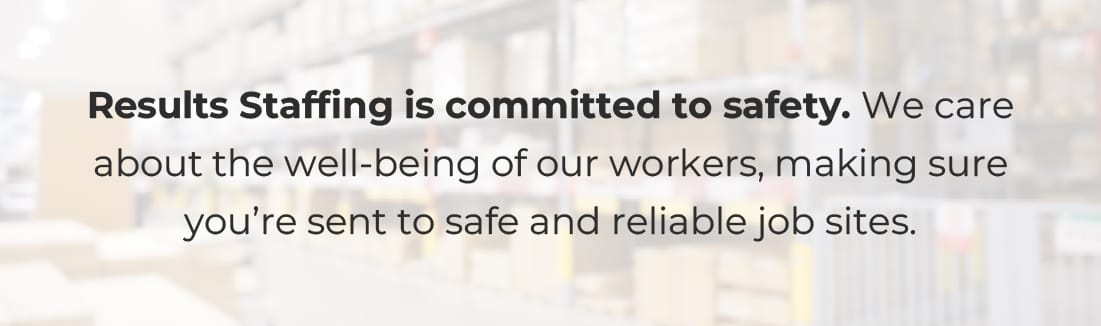 Results Staffing is committed to safety. We care about the well-being of our workers, making sure you’re sent to safe and reliable job sites.